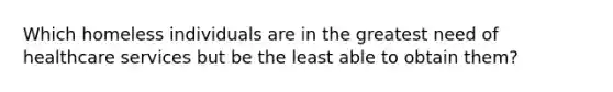 Which homeless individuals are in the greatest need of healthcare services but be the least able to obtain them?