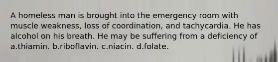 A homeless man is brought into the emergency room with muscle weakness, loss of coordination, and tachycardia. He has alcohol on his breath. He may be suffering from a deficiency of a.thiamin. b.riboflavin. c.niacin. d.folate.