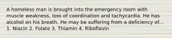 A homeless man is brought into the emergency room with muscle weakness, loss of coordination and tachycardia. He has alcohol on his breath. He may be suffering from a deficiency of... 1. Niacin 2. Folate 3. Thiamin 4. Riboflavin