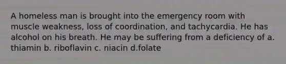 A homeless man is brought into the emergency room with muscle weakness, loss of coordination, and tachycardia. He has alcohol on his breath. He may be suffering from a deficiency of a. thiamin b. riboflavin c. niacin d.folate