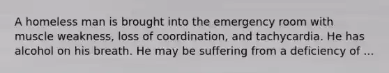 A homeless man is brought into the emergency room with muscle weakness, loss of coordination, and tachycardia. He has alcohol on his breath. He may be suffering from a deficiency of ...