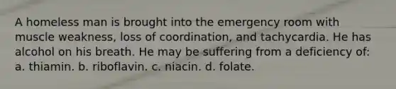 A homeless man is brought into the emergency room with muscle weakness, loss of coordination, and tachycardia. He has alcohol on his breath. He may be suffering from a deficiency of: a. thiamin. b. riboflavin. c. niacin. d. folate.