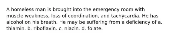 A homeless man is brought into the emergency room with muscle weakness, loss of coordination, and tachycardia. He has alcohol on his breath. He may be suffering from a deficiency of a. thiamin. b. riboflavin. c. niacin. d. folate.