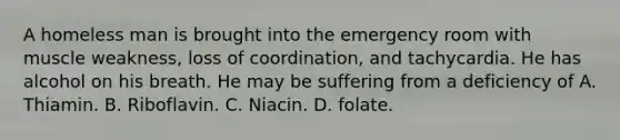 A homeless man is brought into the emergency room with muscle weakness, loss of coordination, and tachycardia. He has alcohol on his breath. He may be suffering from a deficiency of A. Thiamin. B. Riboflavin. C. Niacin. D. folate.