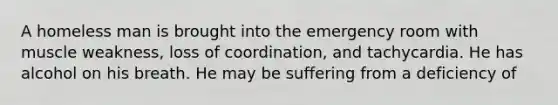 A homeless man is brought into the emergency room with muscle weakness, loss of coordination, and tachycardia. He has alcohol on his breath. He may be suffering from a deficiency of