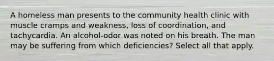 A homeless man presents to the community health clinic with muscle cramps and weakness, loss of coordination, and tachycardia. An alcohol-odor was noted on his breath. The man may be suffering from which deficiencies? Select all that apply.