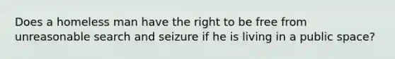 Does a homeless man have the right to be free from unreasonable search and seizure if he is living in a public space?