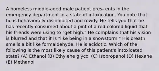 A homeless middle-aged male patient pres- ents in the emergency department in a state of intoxication. You note that he is behaviorally disinhibited and rowdy. He tells you that he has recently consumed about a pint of a red-colored liquid that his friends were using to "get high." He complains that his vision is blurred and that it is "like being in a snowstorm." His breath smells a bit like formaldehyde. He is acidotic. Which of the following is the most likely cause of this patient's intoxicated state? (A) Ethanol (B) Ethylene glycol (C) Isopropanol (D) Hexane (E) Methanol