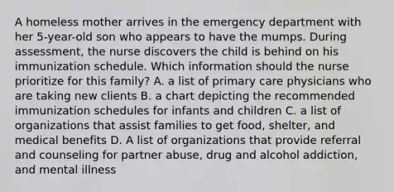 A homeless mother arrives in the emergency department with her 5-year-old son who appears to have the mumps. During assessment, the nurse discovers the child is behind on his immunization schedule. Which information should the nurse prioritize for this family? A. a list of primary care physicians who are taking new clients B. a chart depicting the recommended immunization schedules for infants and children C. a list of organizations that assist families to get food, shelter, and medical benefits D. A list of organizations that provide referral and counseling for partner abuse, drug and alcohol addiction, and mental illness