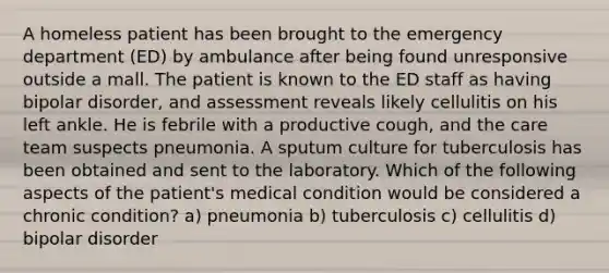 A homeless patient has been brought to the emergency department (ED) by ambulance after being found unresponsive outside a mall. The patient is known to the ED staff as having bipolar disorder, and assessment reveals likely cellulitis on his left ankle. He is febrile with a productive cough, and the care team suspects pneumonia. A sputum culture for tuberculosis has been obtained and sent to the laboratory. Which of the following aspects of the patient's medical condition would be considered a chronic condition? a) pneumonia b) tuberculosis c) cellulitis d) bipolar disorder