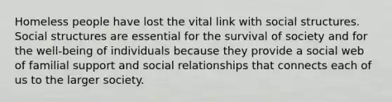 Homeless people have lost the vital link with social structures. Social structures are essential for the survival of society and for the well-being of individuals because they provide a social web of familial support and social relationships that connects each of us to the larger society.