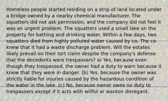 Homeless people started residing on a strip of land located under a bridge owned by a nearby chemical manufacturer. The squatters did not ask permission, and the company did not feel it was an urgent problem. The squatters used a small lake on the property for bathing and drinking water. Within a few days, two squatters died from highly polluted water caused by co. The co. knew that it had a waste discharge problem. Will the estates likely prevail on their tort claim despite the company's defense that the decedents were trespassers? a) Yes, because even though they trespassed, the owner had a duty to warn because it knew that they were in danger. (b) Yes, because the owner was strictly liable for injuries caused by the hazardous condition of the water in the lake. (c) No, because owner owes no duty to trespassers except if it acts with willful or wanton disregard.