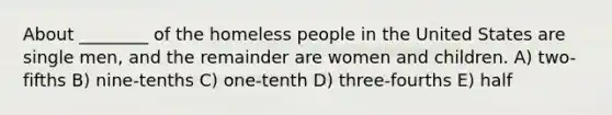 About ________ of the homeless people in the United States are single men, and the remainder are women and children. A) two-fifths B) nine-tenths C) one-tenth D) three-fourths E) half