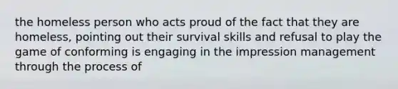 the homeless person who acts proud of the fact that they are homeless, pointing out their survival skills and refusal to play the game of conforming is engaging in the impression management through the process of