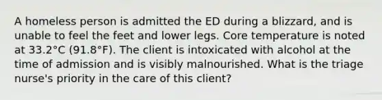 A homeless person is admitted the ED during a blizzard, and is unable to feel the feet and lower legs. Core temperature is noted at 33.2°C (91.8°F). The client is intoxicated with alcohol at the time of admission and is visibly malnourished. What is the triage nurse's priority in the care of this client?