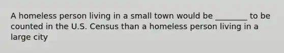 A homeless person living in a small town would be ________ to be counted in the U.S. Census than a homeless person living in a large city