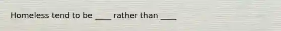 Homeless tend to be ____ rather than ____