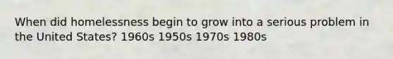 When did homelessness begin to grow into a serious problem in the United States? 1960s 1950s 1970s 1980s