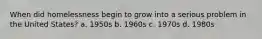 When did homelessness begin to grow into a serious problem in the United States? a. 1950s b. 1960s c. 1970s d. 1980s