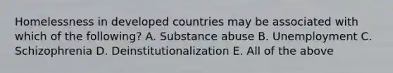 Homelessness in developed countries may be associated with which of the following? A. Substance abuse B. Unemployment C. Schizophrenia D. Deinstitutionalization E. All of the above