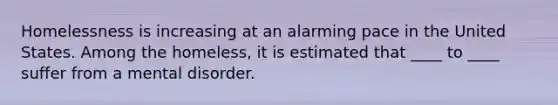 ​Homelessness is increasing at an alarming pace in the United States. Among the homeless, it is estimated that ____ to ____ suffer from a mental disorder.