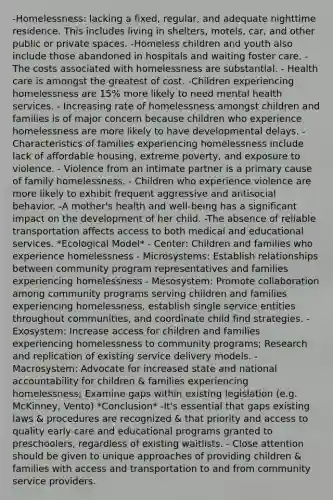 -Homelessness: lacking a fixed, regular, and adequate nighttime residence. This includes living in shelters, motels, car, and other public or private spaces. -Homeless children and youth also include those abandoned in hospitals and waiting foster care. -The costs associated with homelessness are substantial. - Health care is amongst the greatest of cost. -Children experiencing homelessness are 15% more likely to need mental health services. - Increasing rate of homelessness amongst children and families is of major concern because children who experience homelessness are more likely to have developmental delays. - Characteristics of families experiencing homelessness include lack of affordable housing, extreme poverty, and exposure to violence. - Violence from an intimate partner is a primary cause of family homelessness. - Children who experience violence are more likely to exhibit frequent aggressive and antisocial behavior. -A mother's health and well-being has a significant impact on the development of her child. -The absence of reliable transportation affects access to both medical and educational services. *Ecological Model* - Center: Children and families who experience homelessness - Microsystems: Establish relationships between community program representatives and families experiencing homelessness - Mesosystem: Promote collaboration among community programs serving children and families experiencing homelessness, establish single service entities throughout communities, and coordinate child find strategies. - Exosystem: Increase access for children and families experiencing homelessness to community programs; Research and replication of existing service delivery models. - Macrosystem: Advocate for increased state and national accountability for children & families experiencing homelessness; Examine gaps within existing legislation (e.g. McKinney, Vento) *Conclusion* -It's essential that gaps existing laws & procedures are recognized & that priority and access to quality early care and educational programs granted to preschoolers, regardless of existing waitlists. - Close attention should be given to unique approaches of providing children & families with access and transportation to and from community service providers.