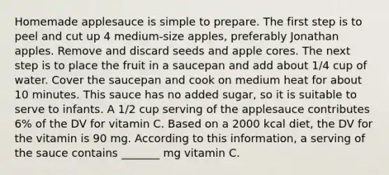 Homemade applesauce is simple to prepare. The first step is to peel and cut up 4 medium-size apples, preferably Jonathan apples. Remove and discard seeds and apple cores. The next step is to place the fruit in a saucepan and add about 1/4 cup of water. Cover the saucepan and cook on medium heat for about 10 minutes. This sauce has no added sugar, so it is suitable to serve to infants. A 1/2 cup serving of the applesauce contributes 6% of the DV for vitamin C. Based on a 2000 kcal diet, the DV for the vitamin is 90 mg. According to this information, a serving of the sauce contains _______ mg vitamin C.