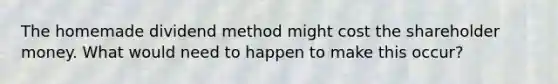 The homemade dividend method might cost the shareholder money. What would need to happen to make this occur?