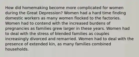 How did homemaking become more complicated for women during the Great Depression? Women had a hard time finding domestic workers as many women flocked to the factories. Women had to contend with the increased burdens of pregnancies as families grew larger in these years. Women had to deal with the stress of blended families as couples increasingly divorced and remarried. Women had to deal with the presence of extended kin, as many families combined households.