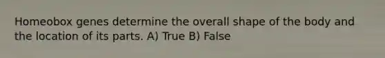 Homeobox genes determine the overall shape of the body and the location of its parts. A) True B) False