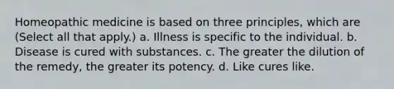 Homeopathic medicine is based on three principles, which are (Select all that apply.) a. Illness is specific to the individual. b. Disease is cured with substances. c. The greater the dilution of the remedy, the greater its potency. d. Like cures like.