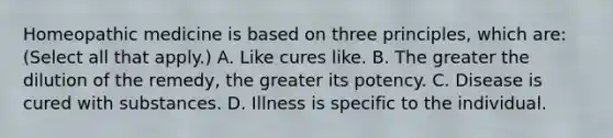 Homeopathic medicine is based on three principles, which are: (Select all that apply.) A. Like cures like. B. The greater the dilution of the remedy, the greater its potency. C. Disease is cured with substances. D. Illness is specific to the individual.