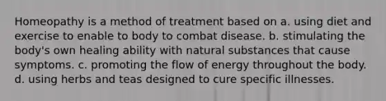 Homeopathy is a method of treatment based on a. using diet and exercise to enable to body to combat disease. b. stimulating the body's own healing ability with natural substances that cause symptoms. c. promoting the flow of energy throughout the body. d. using herbs and teas designed to cure specific illnesses.