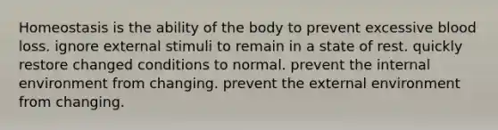 Homeostasis is the ability of the body to prevent excessive blood loss. ignore external stimuli to remain in a state of rest. quickly restore changed conditions to normal. prevent the internal environment from changing. prevent the external environment from changing.