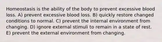 Homeostasis is the ability of the body to prevent excessive blood loss. A) prevent excessive blood loss. B) quickly restore changed conditions to normal. C) prevent the internal environment from changing. D) ignore external stimuli to remain in a state of rest. E) prevent the external environment from changing.