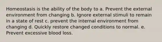 Homeostasis is the ability of the body to a. Prevent the external environment from changing b. Ignore external stimuli to remain in a state of rest c. prevent the internal environment from changing d. Quickly restore changed conditions to normal. e. Prevent excessive blood loss.