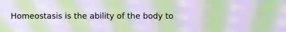 Homeostasis is the ability of the body to