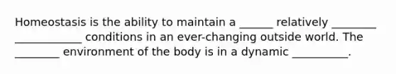 Homeostasis is the ability to maintain a ______ relatively ________ ____________ conditions in an ever-changing outside world. The ________ environment of the body is in a dynamic __________.