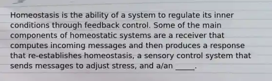 Homeostasis is the ability of a system to regulate its inner conditions through feedback control. Some of the main components of homeostatic systems are a receiver that computes incoming messages and then produces a response that re-establishes homeostasis, a sensory control system that sends messages to adjust stress, and a/an _____.