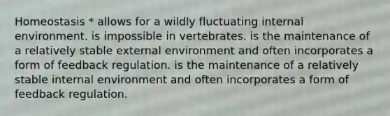 Homeostasis * allows for a wildly fluctuating internal environment. is impossible in vertebrates. is the maintenance of a relatively stable external environment and often incorporates a form of feedback regulation. is the maintenance of a relatively stable internal environment and often incorporates a form of feedback regulation.