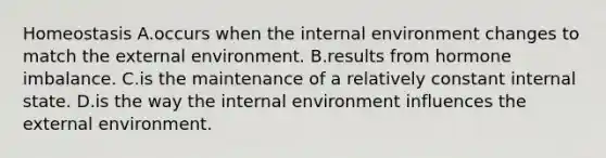 Homeostasis A.occurs when <a href='https://www.questionai.com/knowledge/kgefNUXYNs-the-internal-environment' class='anchor-knowledge'>the internal environment</a> changes to match <a href='https://www.questionai.com/knowledge/kpkoUX83Zl-the-external-environment' class='anchor-knowledge'>the external environment</a>. B.results from hormone imbalance. C.is the maintenance of a relatively constant internal state. D.is the way the internal environment influences the external environment.