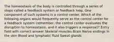 The homeostasis of the body is controlled through a series of steps called a feedback system or feedback loop. One component of such systems is a control center. Which of the following organs would frequently serve as the control center for a feedback system (remember, the control center evaluates the disruption to homeostasis, and it also triggers a response)? Entry field with correct answer Skeletal muscles Brain Nerve endings in the skin Blood and lymphatic fluid Sweat glands