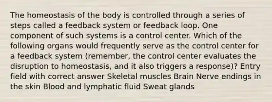 The homeostasis of the body is controlled through a series of steps called a feedback system or feedback loop. One component of such systems is a control center. Which of the following organs would frequently serve as the control center for a feedback system (remember, the control center evaluates the disruption to homeostasis, and it also triggers a response)? Entry field with correct answer Skeletal muscles Brain Nerve endings in the skin Blood and lymphatic fluid Sweat glands