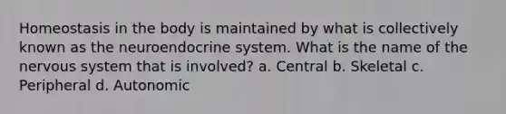 Homeostasis in the body is maintained by what is collectively known as the neuroendocrine system. What is the name of the nervous system that is involved? a. Central b. Skeletal c. Peripheral d. Autonomic