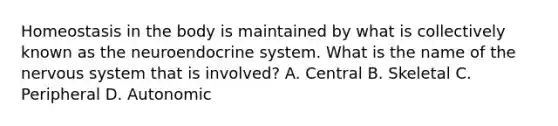 Homeostasis in the body is maintained by what is collectively known as the neuroendocrine system. What is the name of the nervous system that is involved? A. Central B. Skeletal C. Peripheral D. Autonomic