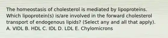 The homeostasis of cholesterol is mediated by lipoproteins. Which lipoprotein(s) is/are involved in the forward cholesterol transport of endogenous lipids? (Select any and all that apply). A. VIDL B. HDL C. IDL D. LDL E. Chylomicrons