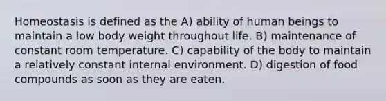 Homeostasis is defined as the A) ability of human beings to maintain a low body weight throughout life. B) maintenance of constant room temperature. C) capability of the body to maintain a relatively constant internal environment. D) digestion of food compounds as soon as they are eaten.