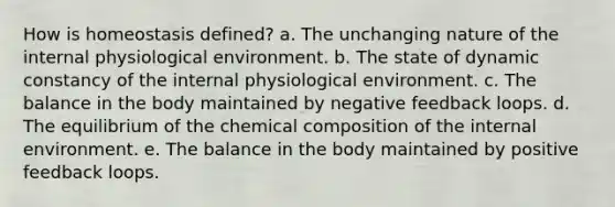 How is homeostasis defined? a. The unchanging nature of the internal physiological environment. b. The state of dynamic constancy of the internal physiological environment. c. The balance in the body maintained by negative feedback loops. d. The equilibrium of the chemical composition of the internal environment. e. The balance in the body maintained by positive feedback loops.