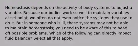 Homeostasis depends on the activity of body systems to adjust a variable. Because our bodies work so well to maintain variables at set point, we often do not even notice the systems they use to do it. But in someone who is ill, these systems may not be able to maintain homeostasis; you need to be aware of this to head off possible problems. Which of the following can directly impact fluid balance? Select all that apply.