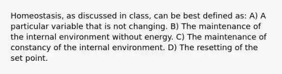 Homeostasis, as discussed in class, can be best defined as: A) A particular variable that is not changing. B) The maintenance of the internal environment without energy. C) The maintenance of constancy of the internal environment. D) The resetting of the set point.